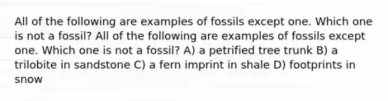 All of the following are examples of fossils except one. Which one is not a fossil? All of the following are examples of fossils except one. Which one is not a fossil? A) a petrified tree trunk B) a trilobite in sandstone C) a fern imprint in shale D) footprints in snow