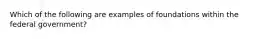 Which of the following are examples of foundations within the federal government?