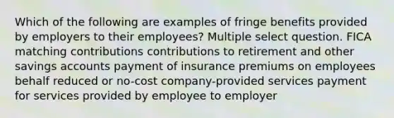 Which of the following are examples of fringe benefits provided by employers to their employees? Multiple select question. FICA matching contributions contributions to retirement and other savings accounts payment of insurance premiums on employees behalf reduced or no-cost company-provided services payment for services provided by employee to employer