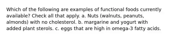 Which of the following are examples of functional foods currently available? Check all that apply. a. Nuts (walnuts, peanuts, almonds) with no cholesterol. b. margarine and yogurt with added plant sterols. c. eggs that are high in omega-3 fatty acids.