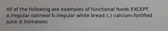 All of the following are examples of functional foods EXCEPT a.)regular oatmeal b.)regular white bread c.) calcium-fortified juice d.)tomatoes