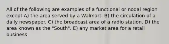 All of the following are examples of a functional or nodal region except A) the area served by a Walmart. B) the circulation of a daily newspaper. C) the broadcast area of a radio station. D) the area known as the "South". E) any market area for a retail business