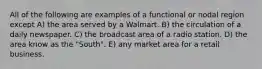 All of the following are examples of a functional or nodal region except A) the area served by a Walmart. B) the circulation of a daily newspaper. C) the broadcast area of a radio station. D) the area know as the "South". E) any market area for a retail business.