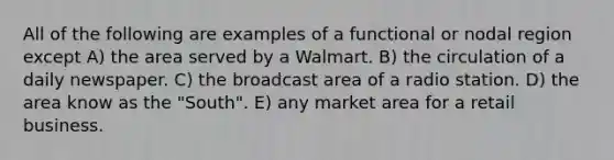 All of the following are examples of a functional or nodal region except A) the area served by a Walmart. B) the circulation of a daily newspaper. C) the broadcast area of a radio station. D) the area know as the "South". E) any market area for a retail business.