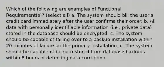 Which of the following are examples of Functional Requirement(s)? (select all) a. The system should bill the user's credit card immediately after the user confirms their order. b. All data with personally identifiable information (i.e., private data) stored in the database should be encrypted. c. The system should be capable of failing over to a backup installation within 20 minutes of failure on the primary installation. d. The system should be capable of being restored from database backups within 8 hours of detecting data corruption.