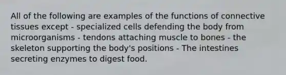 All of the following are examples of the functions of connective tissues except - specialized cells defending the body from microorganisms - tendons attaching muscle to bones - the skeleton supporting the body's positions - The intestines secreting enzymes to digest food.