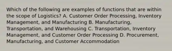 Which of the following are examples of functions that are within the scope of Logistics? A. Customer Order Processing, Inventory Management, and Manufacturing B. Manufacturing, Transportation, and Warehousing C. Transportation, Inventory Management, and Customer Order Processing D. Procurement, Manufacturing, and Customer Accommodation