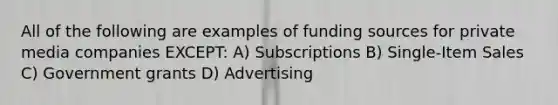 All of the following are examples of funding sources for private media companies EXCEPT: A) Subscriptions B) Single-Item Sales C) Government grants D) Advertising