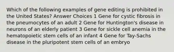 Which of the following examples of gene editing is prohibited in the United States? Answer Choices 1 Gene for cystic fibrosis in the pneumocytes of an adult 2 Gene for Huntington's disease in neurons of an elderly patient 3 Gene for sickle cell anemia in the hematopoietic stem cells of an infant 4 Gene for Tay-Sachs disease in the pluripotent stem cells of an embryo