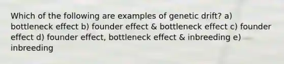 Which of the following are examples of genetic drift? a) bottleneck effect b) founder effect & bottleneck effect c) founder effect d) founder effect, bottleneck effect & inbreeding e) inbreeding