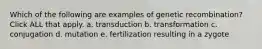 Which of the following are examples of genetic recombination? Click ALL that apply. a. transduction b. transformation c. conjugation d. mutation e. fertilization resulting in a zygote