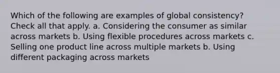 Which of the following are examples of global consistency? Check all that apply. a. Considering the consumer as similar across markets b. Using flexible procedures across markets c. Selling one product line across multiple markets b. Using different packaging across markets