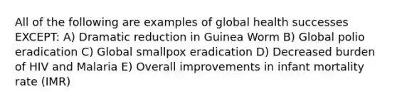 All of the following are examples of global health successes EXCEPT: A) Dramatic reduction in Guinea Worm B) Global polio eradication C) Global smallpox eradication D) Decreased burden of HIV and Malaria E) Overall improvements in infant mortality rate (IMR)