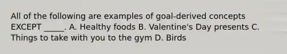 All of the following are examples of goal-derived concepts EXCEPT _____. A. Healthy foods B. Valentine's Day presents C. Things to take with you to the gym D. Birds