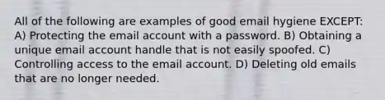 All of the following are examples of good email hygiene EXCEPT: A) Protecting the email account with a password. B) Obtaining a unique email account handle that is not easily spoofed. C) Controlling access to the email account. D) Deleting old emails that are no longer needed.