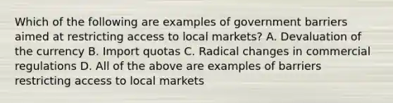 Which of the following are examples of government barriers aimed at restricting access to local markets? A. Devaluation of the currency B. Import quotas C. Radical changes in commercial regulations D. All of the above are examples of barriers restricting access to local markets