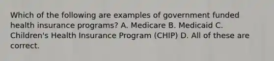 Which of the following are examples of government funded health insurance programs? A. Medicare B. Medicaid C. Children's Health Insurance Program (CHIP) D. All of these are correct.