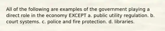 All of the following are examples of the government playing a direct role in the economy EXCEPT a. public utility regulation. b. court systems. c. police and fire protection. d. libraries.