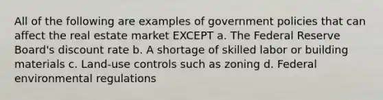 All of the following are examples of government policies that can affect the real estate market EXCEPT a. The Federal Reserve Board's discount rate b. A shortage of skilled labor or building materials c. Land-use controls such as zoning d. Federal environmental regulations