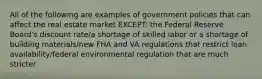 All of the following are examples of government policies that can affect the real estate market EXCEPT: the Federal Reserve Board's discount rate/a shortage of skilled labor or a shortage of building materials/new FHA and VA regulations that restrict loan availability/federal environmental regulation that are much stricter