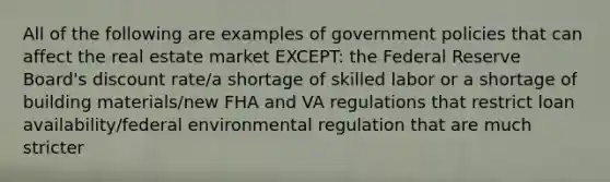 All of the following are examples of government policies that can affect the real estate market EXCEPT: the Federal Reserve Board's discount rate/a shortage of skilled labor or a shortage of building materials/new FHA and VA regulations that restrict loan availability/federal environmental regulation that are much stricter