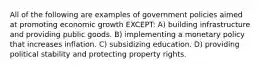 All of the following are examples of government policies aimed at promoting economic growth EXCEPT: A) building infrastructure and providing public goods. B) implementing a monetary policy that increases inflation. C) subsidizing education. D) providing political stability and protecting property rights.