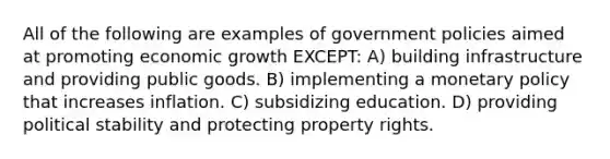 All of the following are examples of government policies aimed at promoting economic growth EXCEPT: A) building infrastructure and providing public goods. B) implementing a monetary policy that increases inflation. C) subsidizing education. D) providing political stability and protecting property rights.