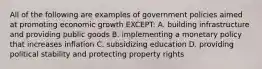 All of the following are examples of government policies aimed at promoting economic growth EXCEPT: A. building infrastructure and providing public goods B. implementing a monetary policy that increases inflation C. subsidizing education D. providing political stability and protecting property rights