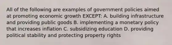 All of the following are examples of government policies aimed at promoting economic growth EXCEPT: A. building infrastructure and providing public goods B. implementing a <a href='https://www.questionai.com/knowledge/kEE0G7Llsx-monetary-policy' class='anchor-knowledge'>monetary policy</a> that increases inflation C. subsidizing education D. providing political stability and protecting property rights