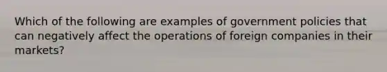 Which of the following are examples of government policies that can negatively affect the operations of foreign companies in their markets?