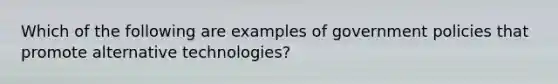 Which of the following are examples of government policies that promote alternative technologies?