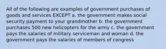 All of the following are examples of government purchases of goods and services EXCEPT a. the government makes social security payment to your grandmother b. the government purchases 500 new helicopters for the army c. the government pays the salaries of military serviceman and woman d. the government pays the salaries of members of congress