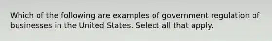 Which of the following are examples of government regulation of businesses in the United States. Select all that apply.