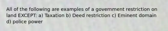 All of the following are examples of a government restriction on land EXCEPT: a) Taxation b) Deed restriction c) Eminent domain d) police power