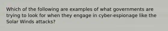 Which of the following are examples of what governments are trying to look for when they engage in cyber-espionage like the Solar Winds attacks?