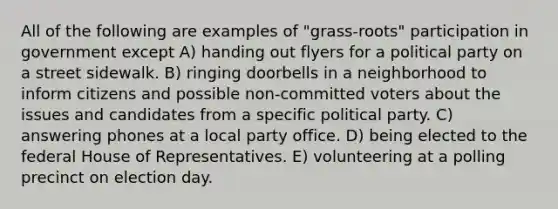 All of the following are examples of "grass-roots" participation in government except A) handing out flyers for a political party on a street sidewalk. B) ringing doorbells in a neighborhood to inform citizens and possible non-committed voters about the issues and candidates from a specific political party. C) answering phones at a local party office. D) being elected to the federal House of Representatives. E) volunteering at a polling precinct on election day.