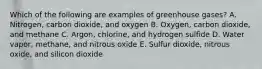 Which of the following are examples of greenhouse gases? A. Nitrogen, carbon dioxide, and oxygen B. Oxygen, carbon dioxide, and methane C. Argon, chlorine, and hydrogen sulfide D. Water vapor, methane, and nitrous oxide E. Sulfur dioxide, nitrous oxide, and silicon dioxide