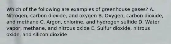 Which of the following are examples of greenhouse gases? A. Nitrogen, carbon dioxide, and oxygen B. Oxygen, carbon dioxide, and methane C. Argon, chlorine, and hydrogen sulfide D. Water vapor, methane, and nitrous oxide E. Sulfur dioxide, nitrous oxide, and silicon dioxide