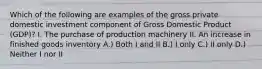 Which of the following are examples of the gross private domestic investment component of Gross Domestic Product (GDP)? I. The purchase of production machinery II. An increase in finished goods inventory A.) Both I and II B.) I only C.) II only D.) Neither I nor II