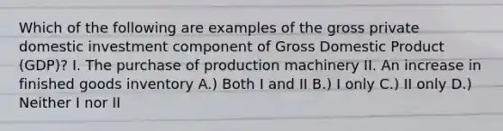 Which of the following are examples of the gross private domestic investment component of Gross Domestic Product (GDP)? I. The purchase of production machinery II. An increase in finished goods inventory A.) Both I and II B.) I only C.) II only D.) Neither I nor II