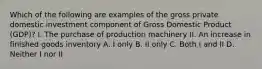 Which of the following are examples of the gross private domestic investment component of Gross Domestic Product​ (GDP)? I. The purchase of production machinery II. An increase in finished goods inventory A. I only B. II only C. Both I and II D. Neither I nor II