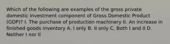 Which of the following are examples of the gross private domestic investment component of Gross Domestic Product​ (GDP)? I. The purchase of production machinery II. An increase in finished goods inventory A. I only B. II only C. Both I and II D. Neither I nor II