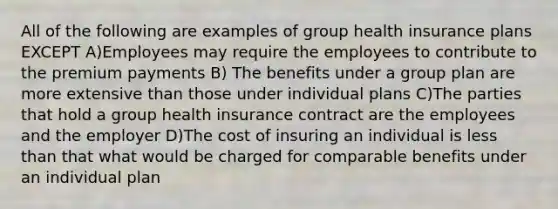 All of the following are examples of group health insurance plans EXCEPT A)Employees may require the employees to contribute to the premium payments B) The benefits under a group plan are more extensive than those under individual plans C)The parties that hold a group health insurance contract are the employees and the employer D)The cost of insuring an individual is less than that what would be charged for comparable benefits under an individual plan