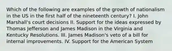 Which of the following are examples of the growth of nationalism in the US in the first half of the nineteenth century? I. John Marshall's court decisions II. Support for the ideas expressed by Thomas Jefferson and James Madison in the Virginia and Kentucky Resolutions. III. James Madison's veto of a bill for internal improvements. IV. Support for the American System