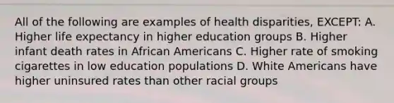 All of the following are examples of health disparities, EXCEPT: A. Higher life expectancy in higher education groups B. Higher infant death rates in African Americans C. Higher rate of smoking cigarettes in low education populations D. White Americans have higher uninsured rates than other racial groups