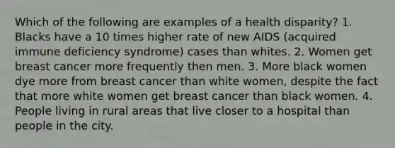 Which of the following are examples of a health disparity? 1. Blacks have a 10 times higher rate of new AIDS (acquired immune deficiency syndrome) cases than whites. 2. Women get breast cancer more frequently then men. 3. More black women dye more from breast cancer than white women, despite the fact that more white women get breast cancer than black women. 4. People living in rural areas that live closer to a hospital than people in the city.