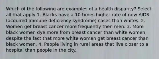 Which of the following are examples of a health disparity? Select all that apply 1. Blacks have a 10 times higher rate of new AIDS (acquired immune deficiency syndrome) cases than whites. 2. Women get breast cancer more frequently then men. 3. More black women dye more from breast cancer than white women, despite the fact that more white women get breast cancer than black women. 4. People living in rural areas that live closer to a hospital than people in the city.