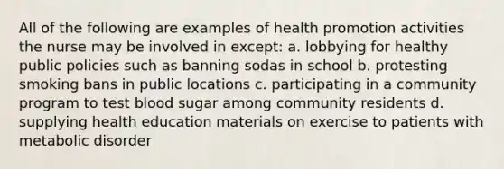 All of the following are examples of health promotion activities the nurse may be involved in except: a. lobbying for healthy public policies such as banning sodas in school b. protesting smoking bans in public locations c. participating in a community program to test blood sugar among community residents d. supplying health education materials on exercise to patients with metabolic disorder