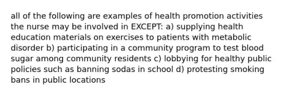 all of the following are examples of health promotion activities the nurse may be involved in EXCEPT: a) supplying health education materials on exercises to patients with metabolic disorder b) participating in a community program to test blood sugar among community residents c) lobbying for healthy public policies such as banning sodas in school d) protesting smoking bans in public locations