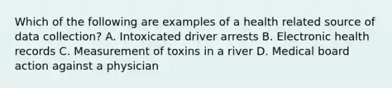 Which of the following are examples of a health related source of data collection? A. Intoxicated driver arrests B. Electronic health records C. Measurement of toxins in a river D. Medical board action against a physician